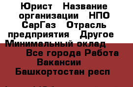 Юрист › Название организации ­ НПО СарГаз › Отрасль предприятия ­ Другое › Минимальный оклад ­ 15 000 - Все города Работа » Вакансии   . Башкортостан респ.